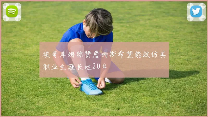 埃奇库姆称赞詹姆斯希望能效仿其职业生涯长达20年