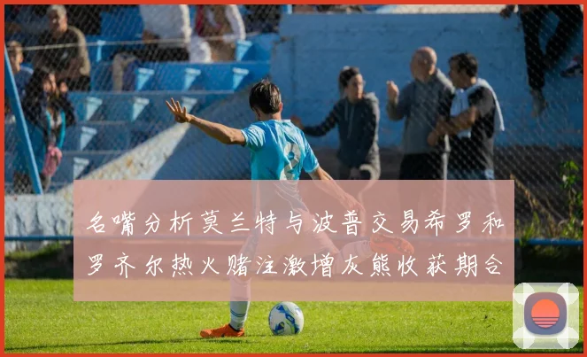 名嘴分析莫兰特与波普交易希罗和罗齐尔热火赌注激增灰熊收获期合同