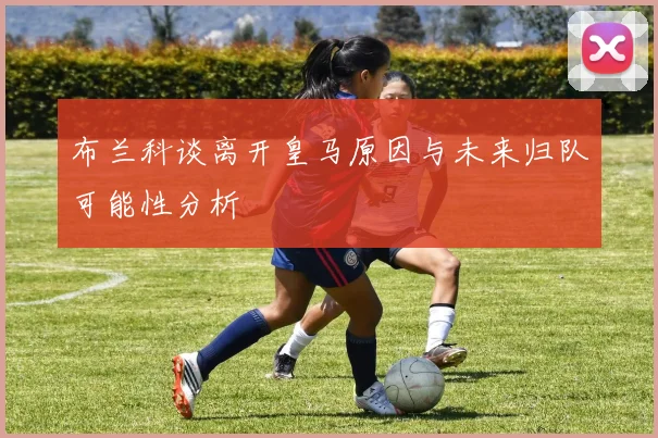 布兰科谈离开皇马原因与未来归队可能性分析