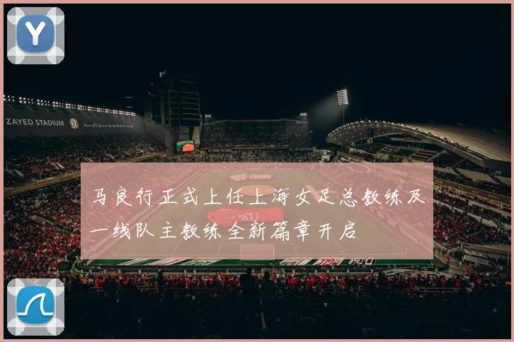 马良行正式上任上海女足总教练及一线队主教练全新篇章开启
