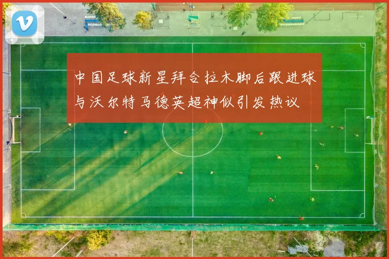 中国足球新星拜合拉木脚后跟进球与沃尔特马德英超神似引发热议