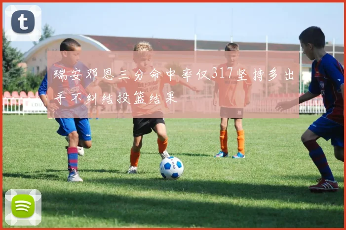 瑞安邓恩三分命中率仅317坚持多出手不纠结投篮结果