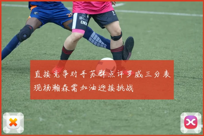直接竞争对手苏群点评罗威三分表现杨瀚森需加油迎接挑战