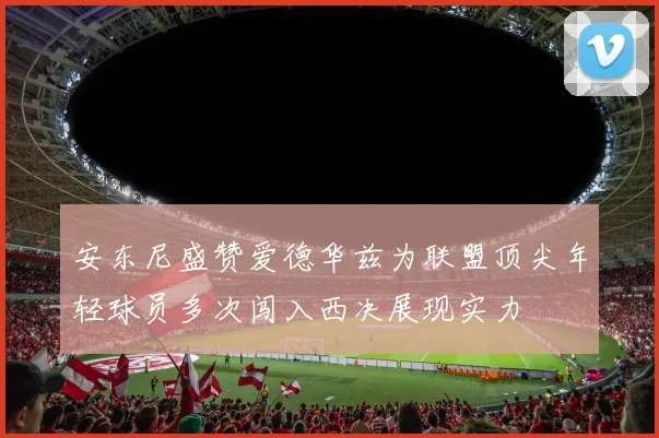安东尼盛赞爱德华兹为联盟顶尖年轻球员多次闯入西决展现实力