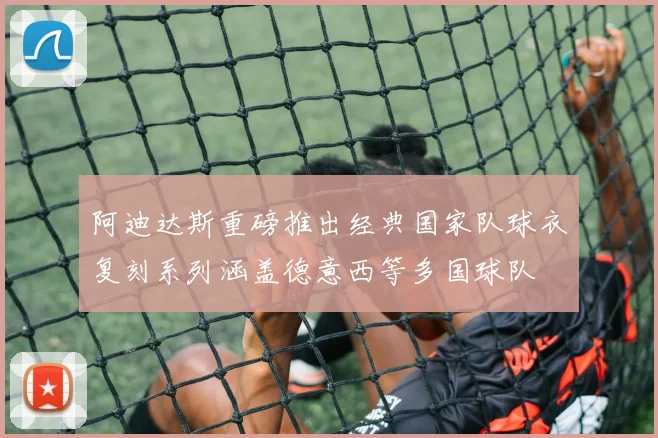 阿迪达斯重磅推出经典国家队球衣复刻系列涵盖德意西等多国球队