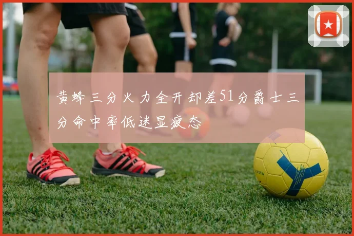 黄蜂三分火力全开却差51分爵士三分命中率低迷显疲态