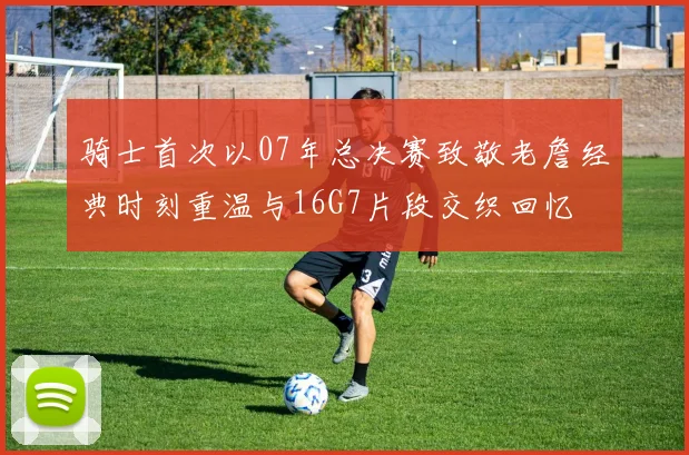 骑士首次以07年总决赛致敬老詹经典时刻重温与16G7片段交织回忆