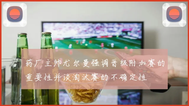 药厂主帅尤尔曼强调晋级附加赛的重要性并谈淘汰赛的不确定性