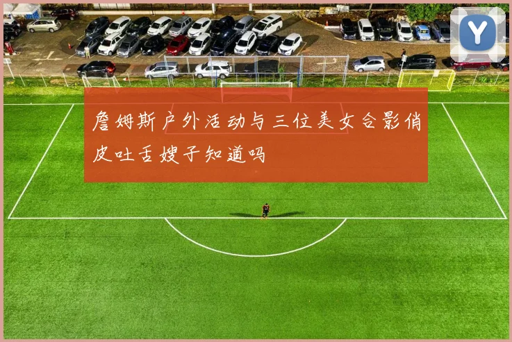 詹姆斯户外活动与三位美女合影俏皮吐舌嫂子知道吗