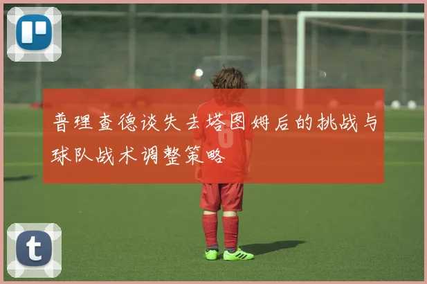 普理查德谈失去塔图姆后的挑战与球队战术调整策略