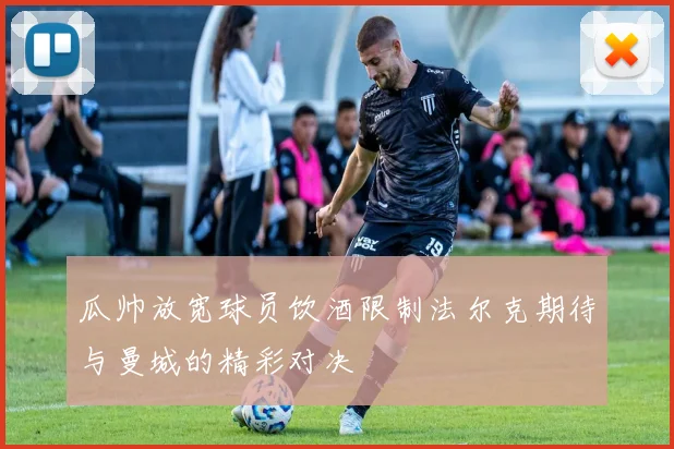 瓜帅放宽球员饮酒限制法尔克期待与曼城的精彩对决