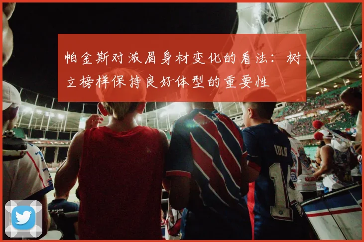 帕金斯对浓眉身材变化的看法：树立榜样保持良好体型的重要性