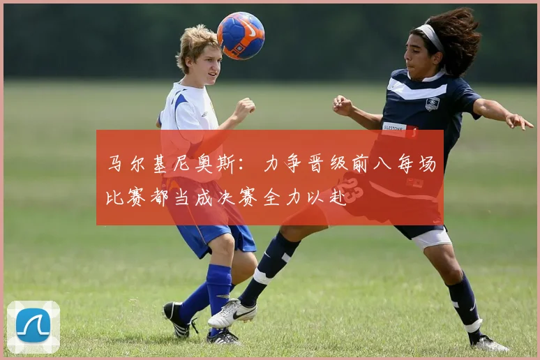 马尔基尼奥斯：力争晋级前八每场比赛都当成决赛全力以赴