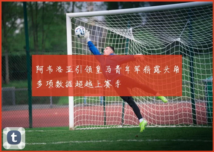 阿韦洛亚引领皇马青年军崭露头角多项数据超越上赛季