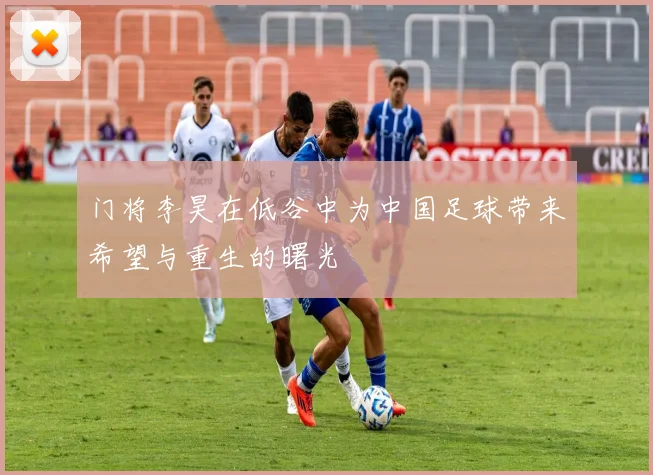 门将李昊在低谷中为中国足球带来希望与重生的曙光