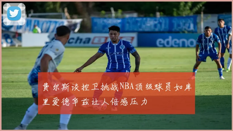 费尔斯谈控卫挑战NBA顶级球员如库里爱德华兹让人倍感压力