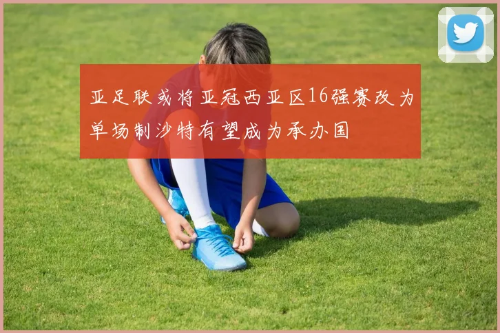 亚足联或将亚冠西亚区16强赛改为单场制沙特有望成为承办国