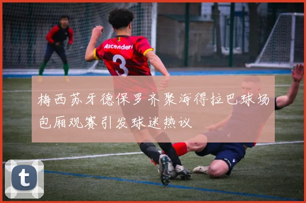 梅西苏牙德保罗齐聚海得拉巴球场包厢观赛引发球迷热议