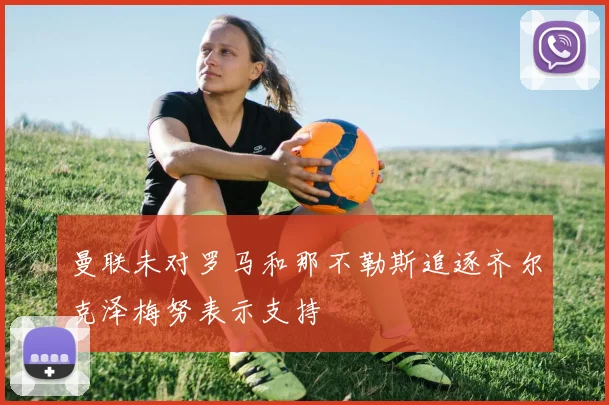 曼联未对罗马和那不勒斯追逐齐尔克泽梅努表示支持