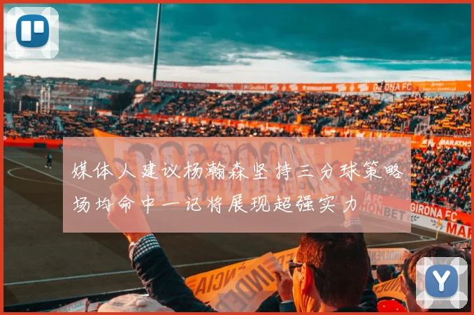 媒体人建议杨瀚森坚持三分球策略场均命中一记将展现超强实力