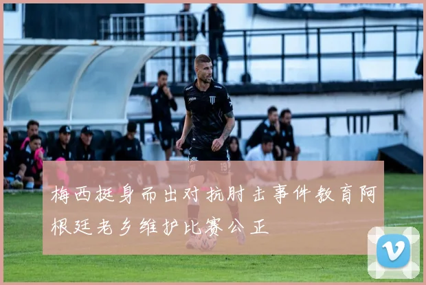 梅西挺身而出对抗肘击事件教育阿根廷老乡维护比赛公正