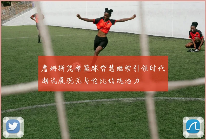 詹姆斯凭借篮球智慧继续引领时代潮流展现无与伦比的统治力
