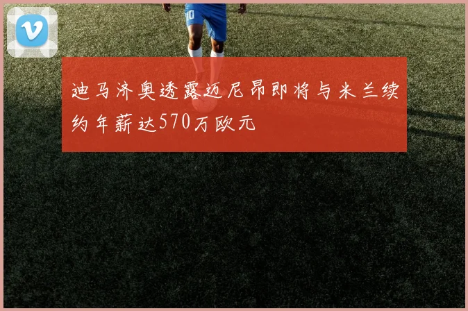 迪马济奥透露迈尼昂即将与米兰续约年薪达570万欧元
