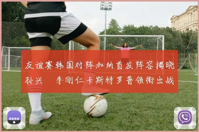 友谊赛韩国对阵加纳首发阵容揭晓孙兴慜李刚仁卡斯特罗普领衔出战