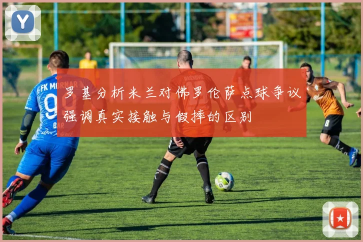 罗基分析米兰对佛罗伦萨点球争议强调真实接触与假摔的区别