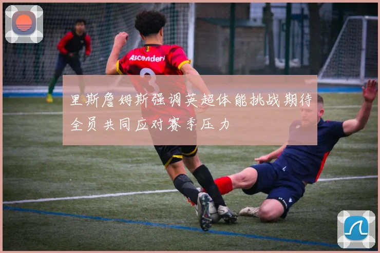 里斯詹姆斯强调英超体能挑战期待全员共同应对赛季压力