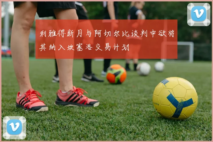 利雅得新月与阿切尔比谈判中欲将其纳入坎塞洛交易计划