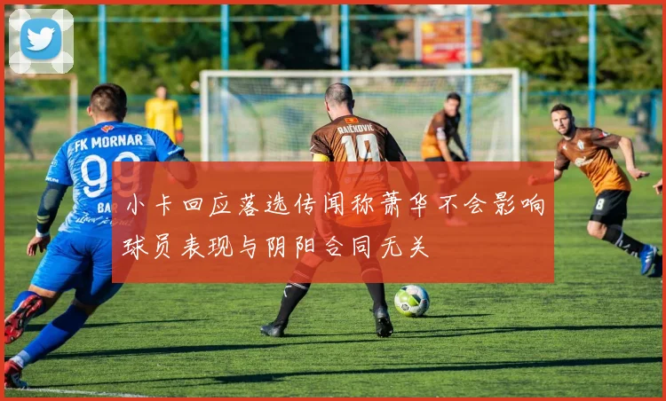 小卡回应落选传闻称萧华不会影响球员表现与阴阳合同无关