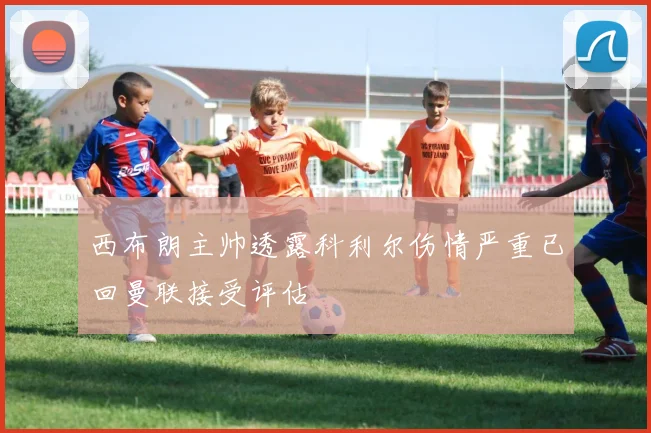 西布朗主帅透露科利尔伤情严重已回曼联接受评估