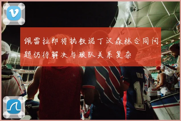 佩雷拉即将执教诺丁汉森林合同问题仍待解决与狼队关系复杂