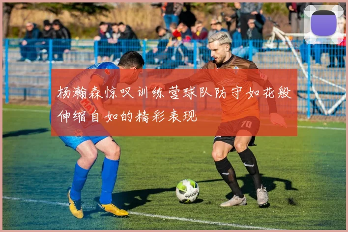 杨瀚森惊叹训练营球队防守如花般伸缩自如的精彩表现