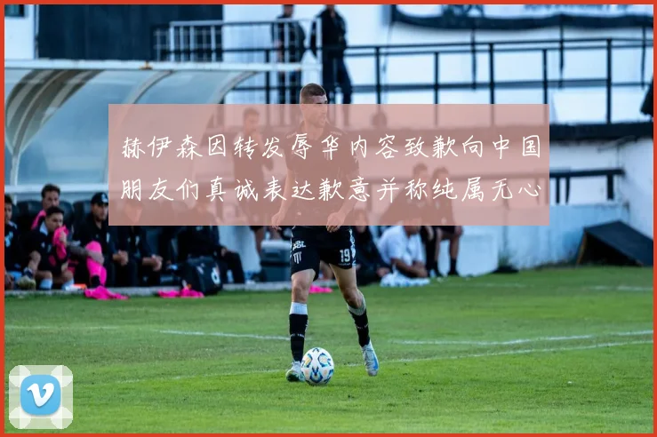 赫伊森因转发辱华内容致歉向中国朋友们真诚表达歉意并称纯属无心之过