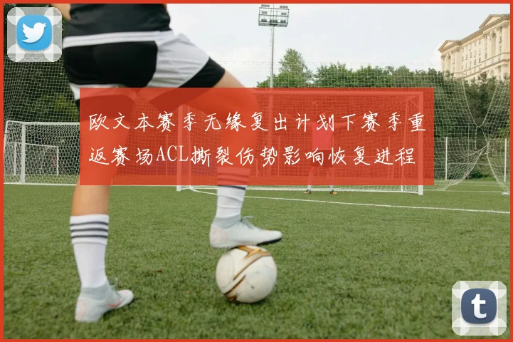 欧文本赛季无缘复出计划下赛季重返赛场ACL撕裂伤势影响恢复进程
